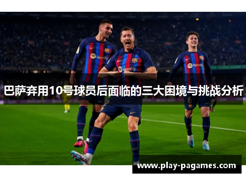 巴萨弃用10号球员后面临的三大困境与挑战分析
