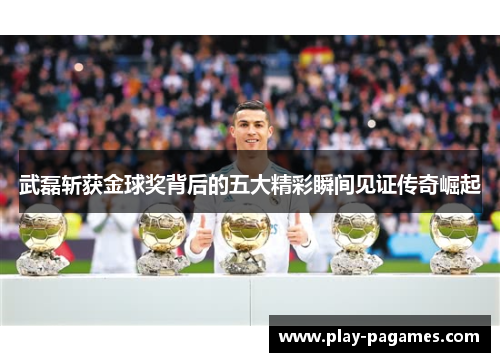 武磊斩获金球奖背后的五大精彩瞬间见证传奇崛起