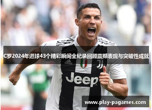 C罗2024年进球43个精彩瞬间全纪录回顾震撼表现与突破性成就