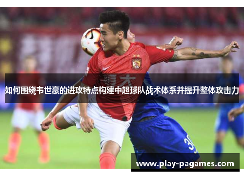 如何围绕韦世豪的进攻特点构建中超球队战术体系并提升整体攻击力