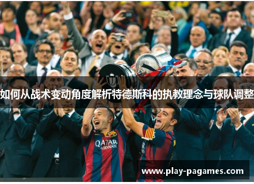 如何从战术变动角度解析特德斯科的执教理念与球队调整 如何从战术变动角度解析特德斯科的执教理念与球队调整