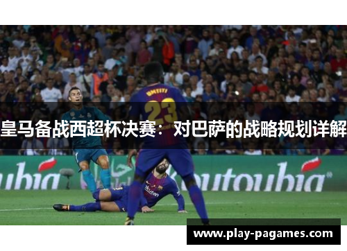 皇马备战西超杯决赛:对巴萨的战略规划详解 皇马备战西超杯决赛:对巴萨的战略规划详解