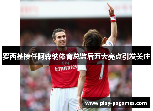 罗西基接任阿森纳体育总监后五大亮点引发关注