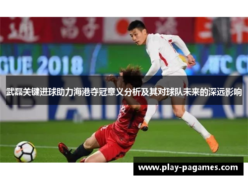 武磊关键进球助力海港夺冠意义分析及其对球队未来的深远影响