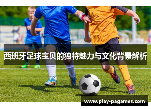 西班牙足球宝贝的独特魅力与文化背景解析