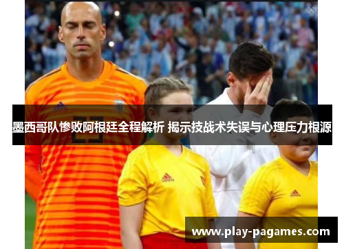 墨西哥队惨败阿根廷全程解析 揭示技战术失误与心理压力根源
