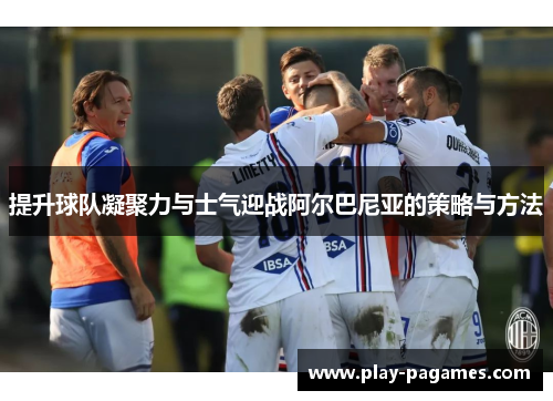 提升球队凝聚力与士气迎战阿尔巴尼亚的策略与方法