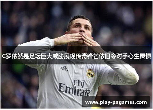 C罗依然是足坛巨大威胁展现传奇锋芒依旧令对手心生畏惧