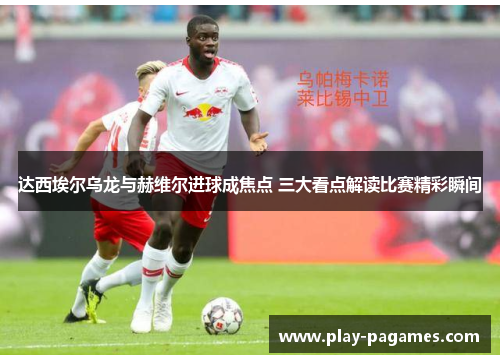 达西埃尔乌龙与赫维尔进球成焦点 三大看点解读比赛精彩瞬间
