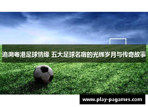 追溯粤港足球情缘 五大足球名宿的光辉岁月与传奇故事