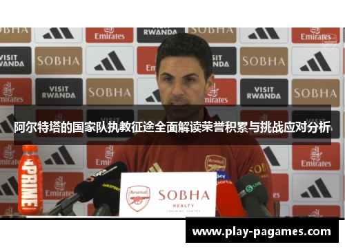 阿尔特塔的国家队执教征途全面解读荣誉积累与挑战应对分析