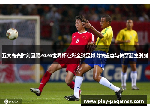 五大高光时刻回顾2026世界杯点燃全球足球激情盛宴与传奇诞生时刻