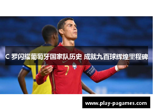 C 罗闪耀葡萄牙国家队历史 成就九百球辉煌里程碑