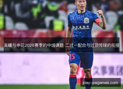 吴曦与申花2026赛季的中场课题 二过一配合与过顶传球的衔接